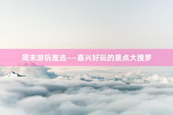 周末游玩推选——嘉兴好玩的景点大搜罗
